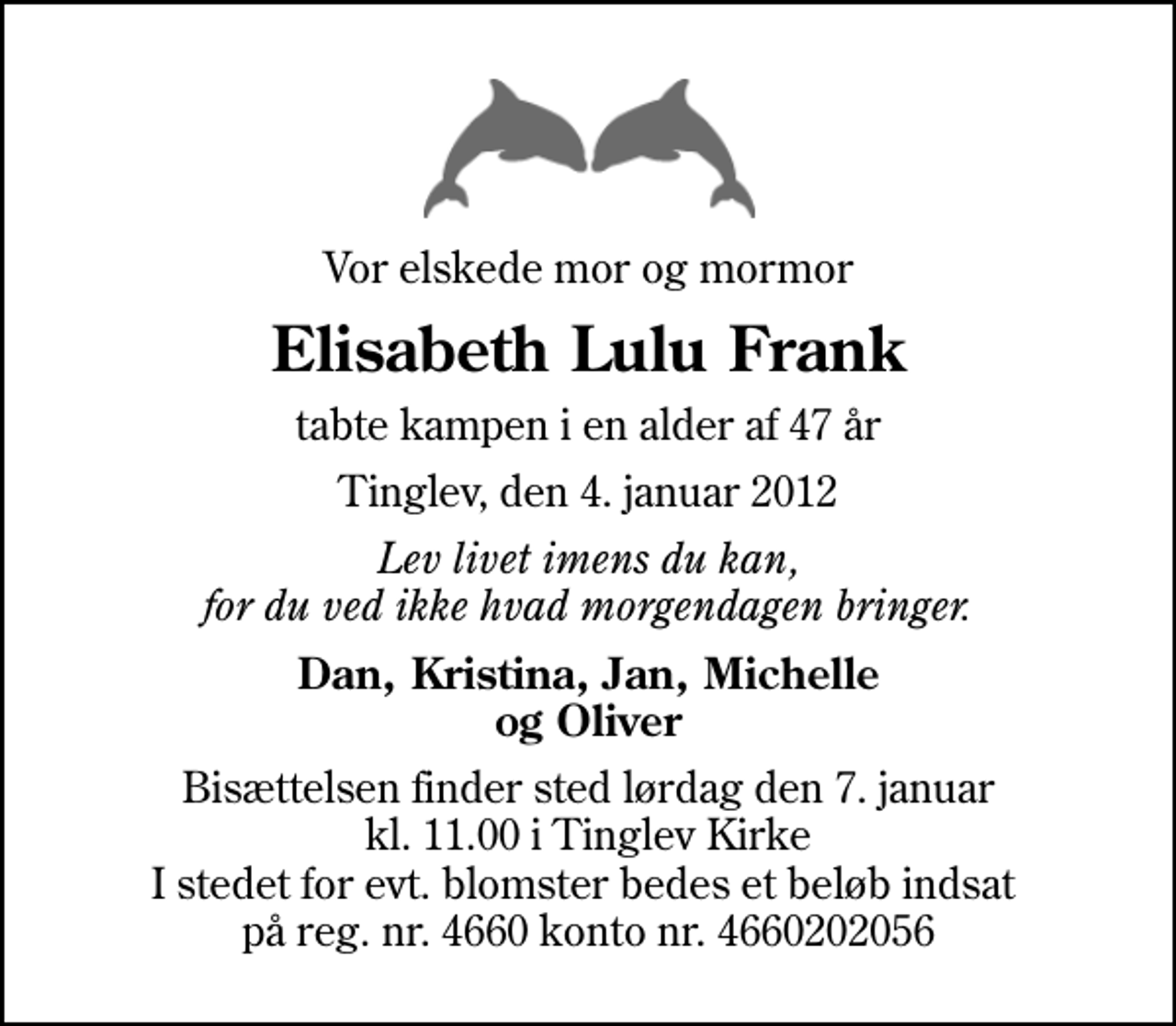 <p>Vor elskede mor og mormor<br />Elisabeth Lulu Frank<br />tabte kampen i en alder af 47 år<br />Tinglev, den 4. januar 2012<br />Lev livet imens du kan, for du ved ikke hvad morgendagen bringer.<br />Dan, Kristina, Jan, Michelle og Oliver<br />Bisættelsen finder sted lørdag den 7. januar kl. 11.00 i Tinglev Kirke I stedet for evt. blomster bedes et beløb indsat på reg. nr. 4660 konto nr. 4660202056</p>