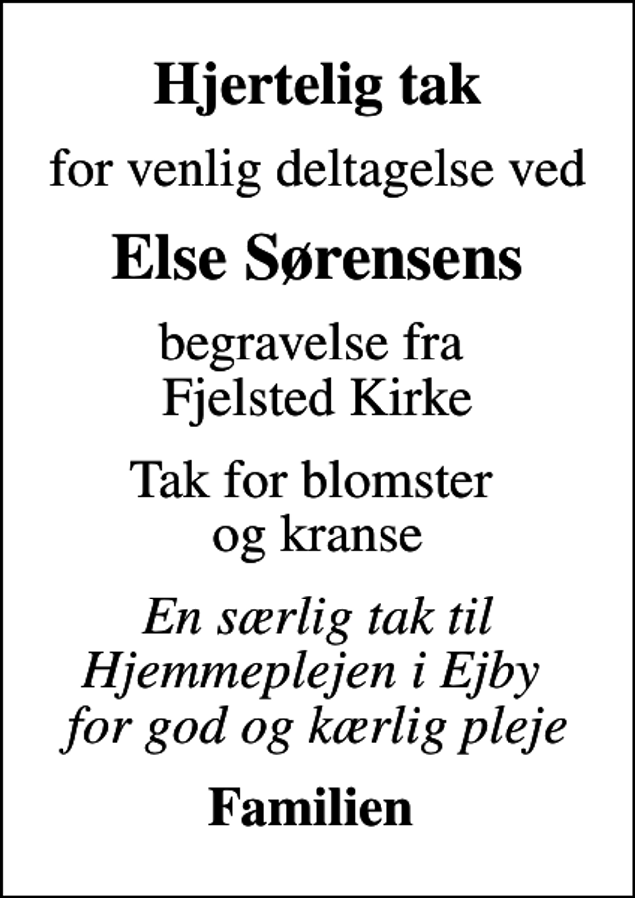 <p>Hjertelig tak<br />for venlig deltagelse ved<br />Else Sørensens<br />begravelse fra Fjelsted Kirke<br />Tak for blomster og kranse<br />En særlig tak til Hjemmeplejen i Ejby for god og kærlig pleje<br />Familien</p>