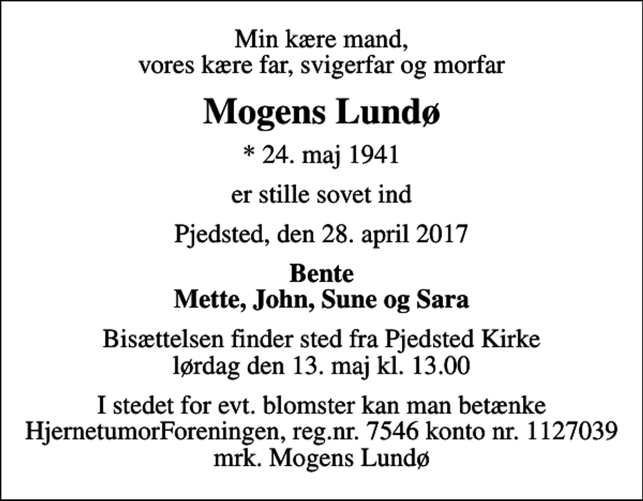 <p>Min kære mand, vores kære far, svigerfar og morfar<br />Mogens Lundø<br />* 24. maj 1941<br />er stille sovet ind<br />Pjedsted, den 28. april 2017<br />Bente Mette, John, Sune og Sara<br />Bisættelsen finder sted fra Pjedsted Kirke lørdag den 13. maj kl. 13.00<br />I stedet for evt. blomster kan man betænke<br />HjernetumorForeningen reg.nr.7546konto1127039mrk. Mogens<br />Lundø</p>