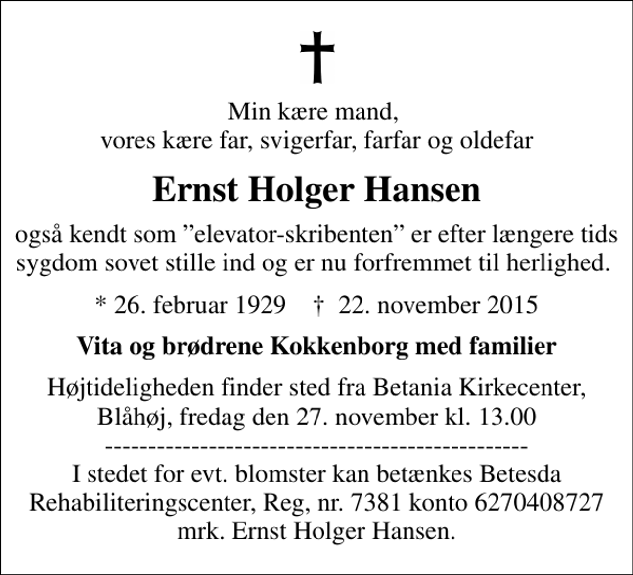 <p>Min kære mand, vores kære far, svigerfar, farfar og oldefar<br />Ernst Holger Hansen<br />også kendt som elevator-skribenten er efter længere tids sygdom sovet stille ind og er nu forfremmet til herlighed.<br />* 26. februar 1929 ✝ 22. november 2015<br />Vita og brødrene Kokkenborg med familier<br />Højtideligheden finder sted fra Betania Kirkecenter, Blåhøj, fredag den 27. november kl. 13.00 ------------------------------------------------- I stedet for evt. blomster kan betænkes Betesda Rehabiliteringscenter, Reg, nr. 7381 konto 6270408727 mrk. Ernst Holger Hansen.</p>