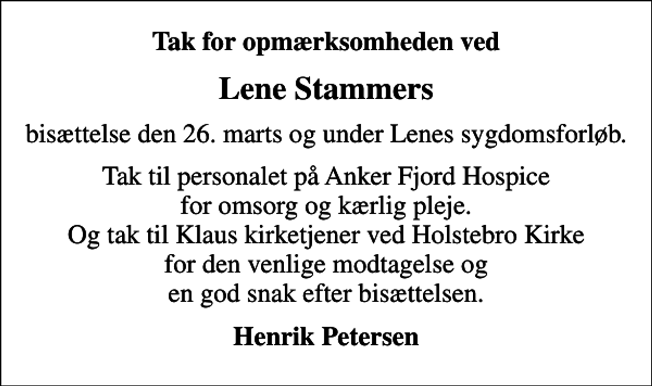 <p>Tak for opmærksomheden ved<br />Lene Stammers<br />bisættelse den 26. marts og under Lenes sygdomsforløb.<br />Tak til personalet på Anker Fjord Hospice for omsorg og kærlig pleje. Og tak til Klaus kirketjener ved Holstebro Kirke for den venlige modtagelse og en god snak efter bisættelsen.<br />Henrik Petersen</p>