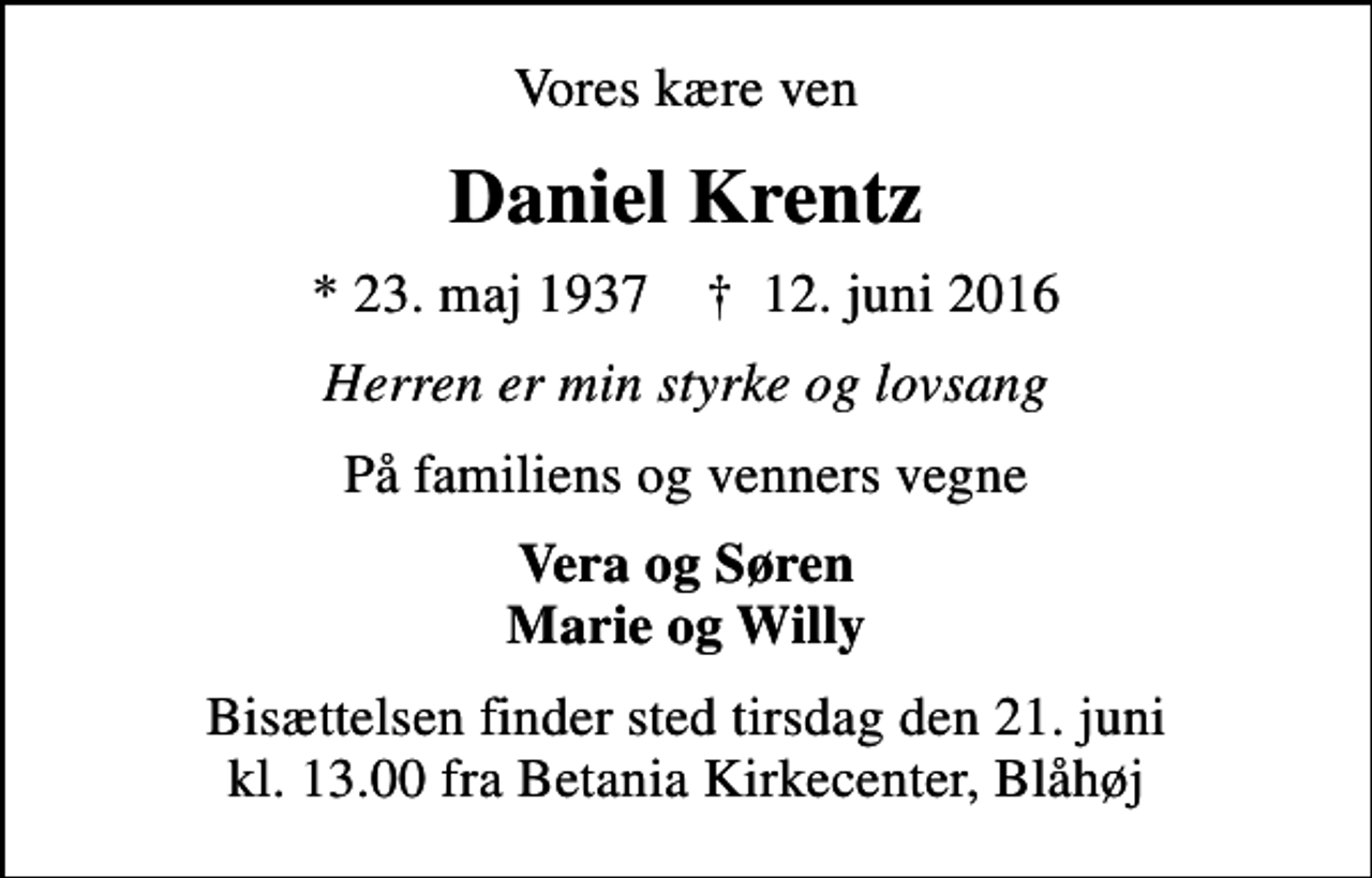 <p>Vores kære ven<br />Daniel Krentz<br />* 23. maj 1937 ✝ 12. juni 2016<br />Herren er min styrke og lovsang<br />På familiens og venners vegne<br />Vera og Søren Marie og Willy<br />Bisættelsen finder sted tirsdag den 21. juni kl. 13.00 fra Betania Kirkecenter, Blåhøj</p>