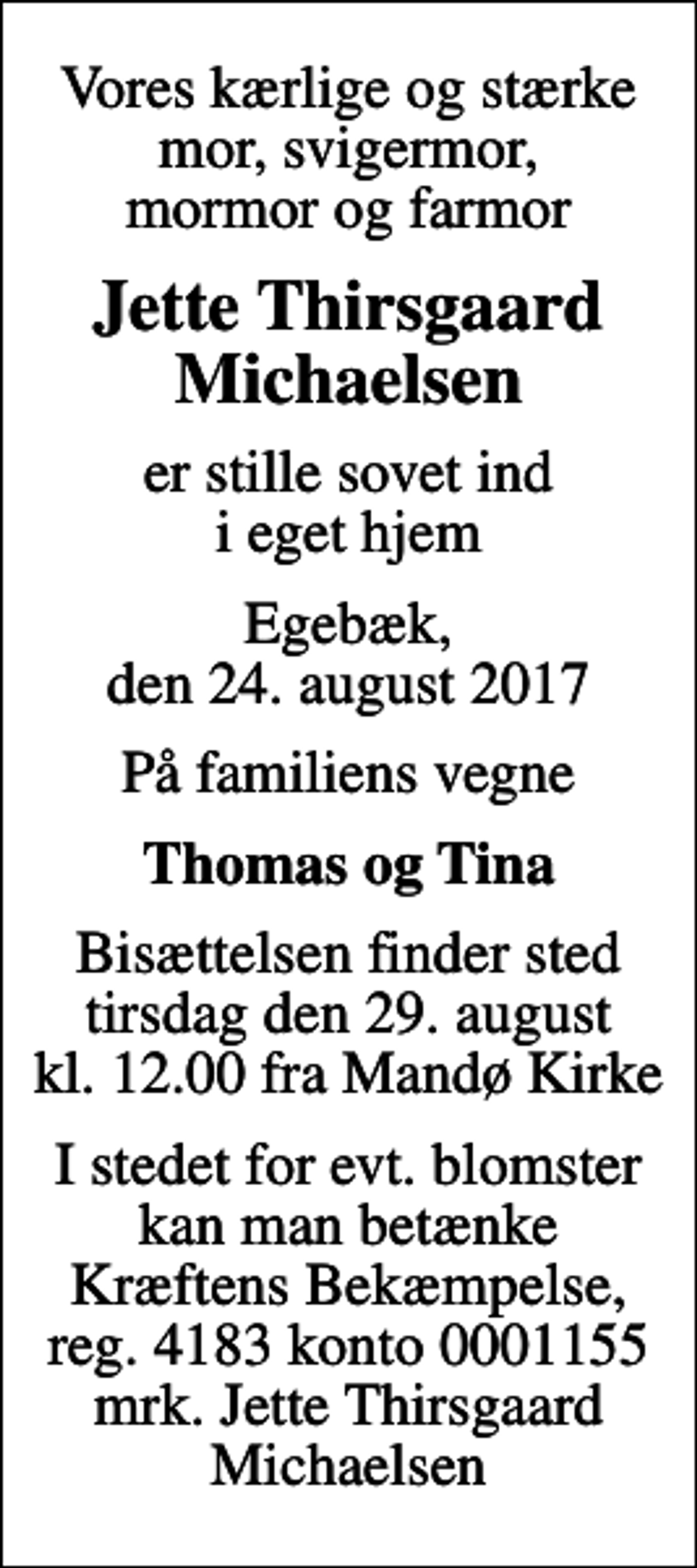 <p>Vores kærlige og stærke mor, svigermor, mormor og farmor<br />Jette Thirsgaard Michaelsen<br />er stille sovet ind i eget hjem<br />Egebæk, den 24. august 2017<br />På familiens vegne<br />Thomas og Tina<br />Bisættelsen finder sted tirsdag den 29. august kl. 12.00 fra Mandø Kirke<br />I stedet for evt. blomster kan man betænke<br />Kræftens Bekæmpelse reg.4183konto0001155mrk. Jette Thirsgaard<br />Michaelsen</p>