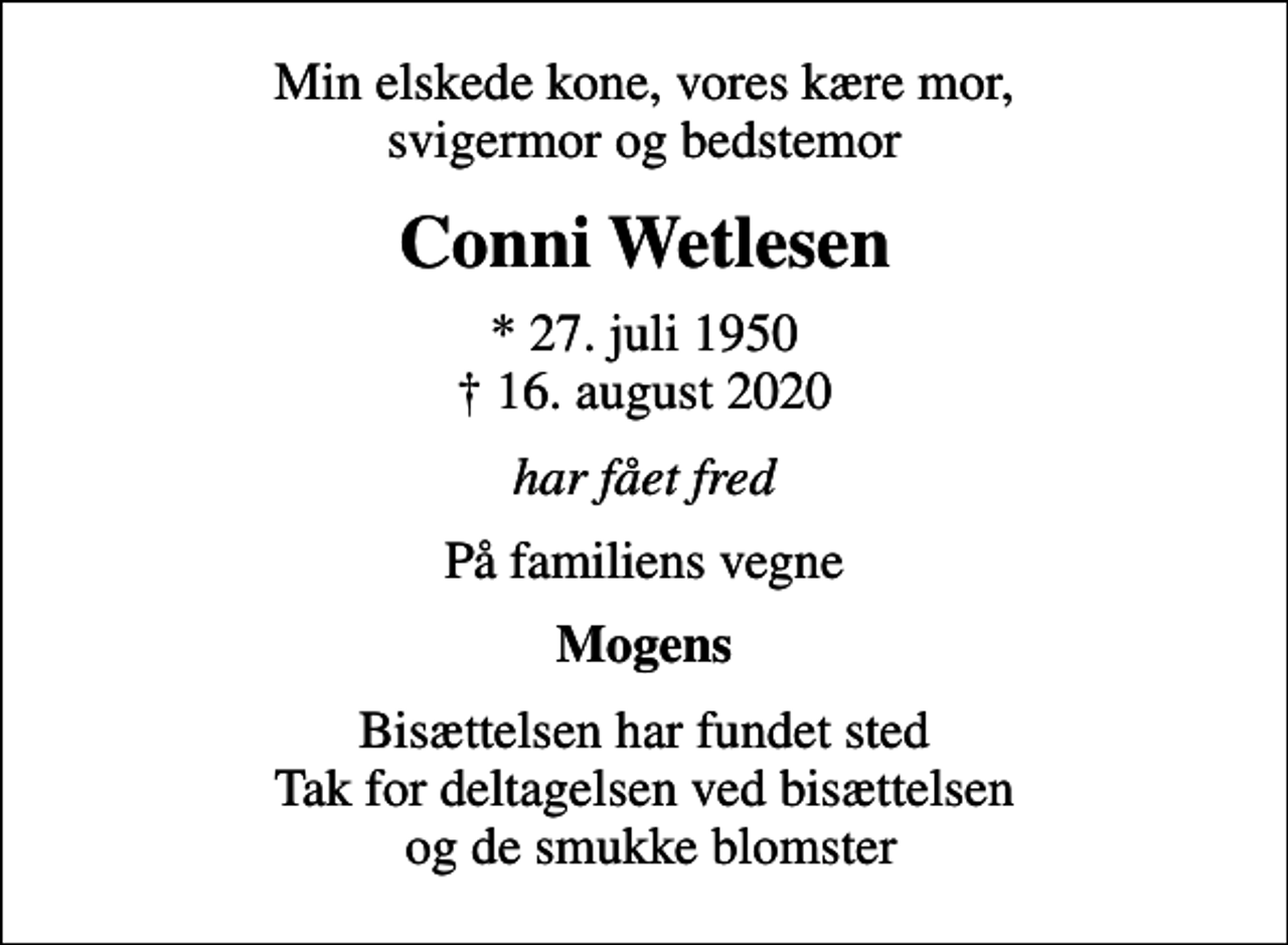 <p>Min elskede kone, vores kære mor, svigermor og bedstemor<br />Conni Wetlesen<br />* 27. juli 1950<br />✝ 16. august 2020<br />har fået fred<br />På familiens vegne<br />Mogens<br />Bisættelsen har fundet sted Tak for deltagelsen ved bisættelsen og de smukke blomster</p>