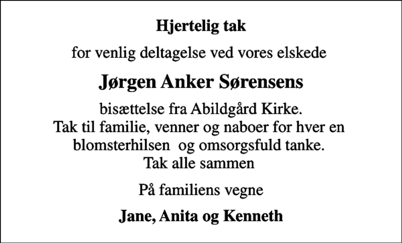 <p>Hjertelig tak<br />for venlig deltagelse ved vores elskede<br />Jørgen Anker Sørensens<br />bisættelse fra Abildgård Kirke. Tak til familie, venner og naboer for hver en blomsterhilsen og omsorgsfuld tanke. Tak alle sammen<br />På familiens vegne<br />Jane, Anita og Kenneth</p>