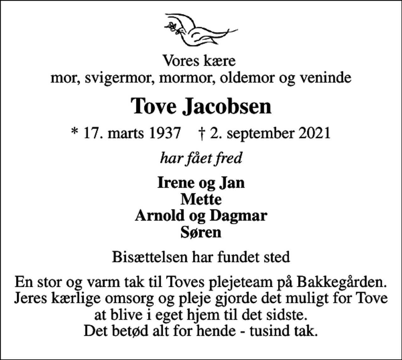 <p>Vores kære mor, svigermor, mormor, oldemor og veninde<br />Tove Jacobsen<br />* 17. marts 1937 ✝ 2. september 2021<br />har fået fred<br />Irene og Jan Mette Arnold og Dagmar Søren<br />Bisættelsen har fundet sted<br />En stor og varm tak til Toves plejeteam på Bakkegården. Jeres kærlige omsorg og pleje gjorde det muligt for Tove at blive i eget hjem til det sidste. Det betød alt for hende - tusind tak.</p>