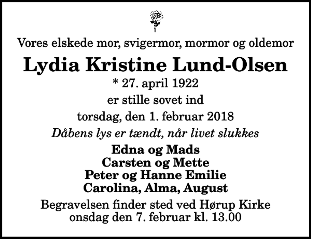 <p>Vores elskede mor, svigermor, mormor og oldemor<br />Lydia Kristine Lund-Olsen<br />* 27. april 1922<br />er stille sovet ind<br />torsdag, den 1. februar 2018<br />Dåbens lys er tændt, når livet slukkes<br />Edna og Mads Carsten og Mette Peter og Hanne Emilie Carolina, Alma, August<br />Begravelsen finder sted ved Hørup Kirke onsdag den 7. februar kl. 13.00</p>