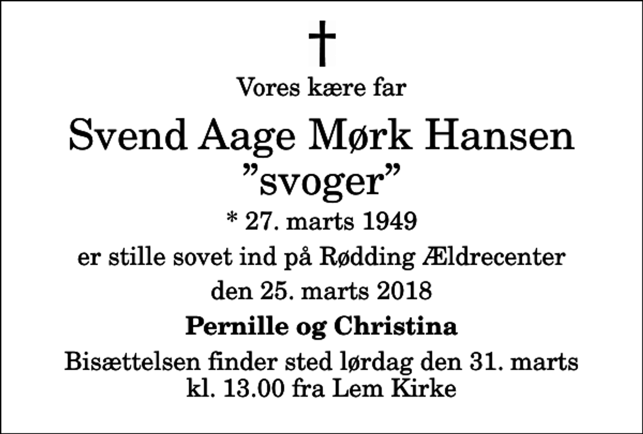 <p>Vores kære far<br />Svend Aage Mørk Hansen svoger<br />* 27. marts 1949<br />er stille sovet ind på Rødding Ældrecenter<br />den 25. marts 2018<br />Pernille og Christina<br />Bisættelsen finder sted lørdag den 31. marts kl. 13.00 fra Lem Kirke</p>