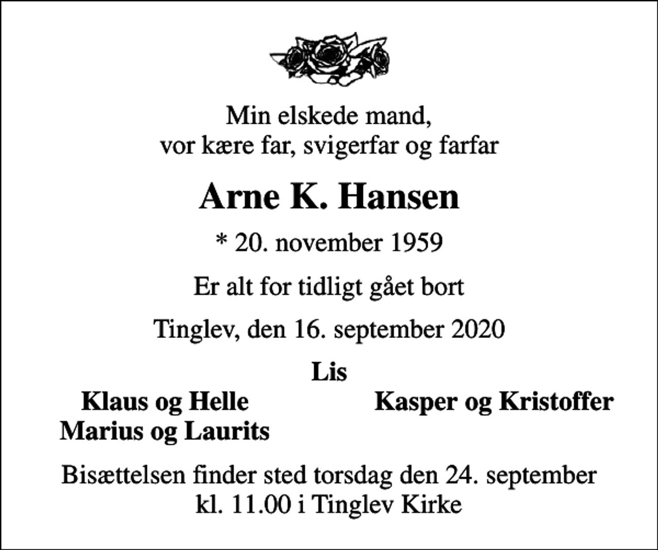 <p>Min elskede mand, vor kære far, svigerfar og farfar<br />Arne K. Hansen<br />* 20. november 1959<br />Er alt for tidligt gået bort<br />Tinglev, den 16. september 2020<br />Lis<br />Klaus og Helle<br />Kasper og Kristoffer<br />Marius og Laurits<br />Bisættelsen finder sted torsdag den 24. september kl. 11.00 i Tinglev Kirke</p>