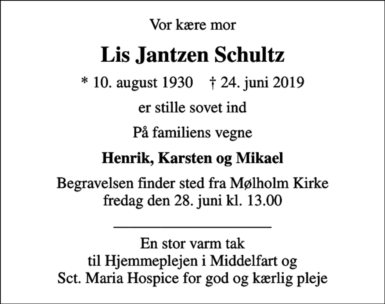 <p>Vor kære mor<br />Lis Jantzen Schultz<br />* 10. august 1930 ✝ 24. juni 2019<br />er stille sovet ind<br />På familiens vegne<br />Henrik, Karsten og Mikael<br />Begravelsen finder sted fra Mølholm Kirke fredag den 28. juni kl. 13.00<br />En stor varm tak til Hjemmeplejen i Middelfart og Sct. Maria Hospice for god og kærlig pleje</p>
