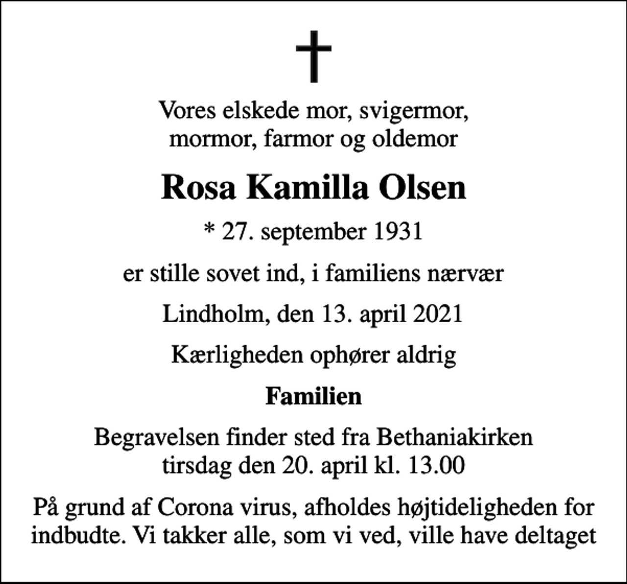 <p>Vores elskede mor, svigermor, mormor, farmor og oldemor<br />Rosa Kamilla Olsen<br />* 27. september 1931<br />er stille sovet ind, i familiens nærvær<br />Lindholm, den 13. april 2021<br />Kærligheden ophører aldrig<br />Familien<br />Begravelsen finder sted fra Bethaniakirken tirsdag den 20. april kl. 13.00<br />På grund af Corona virus, afholdes højtideligheden for indbudte. Vi takker alle, som vi ved, ville have deltaget</p>