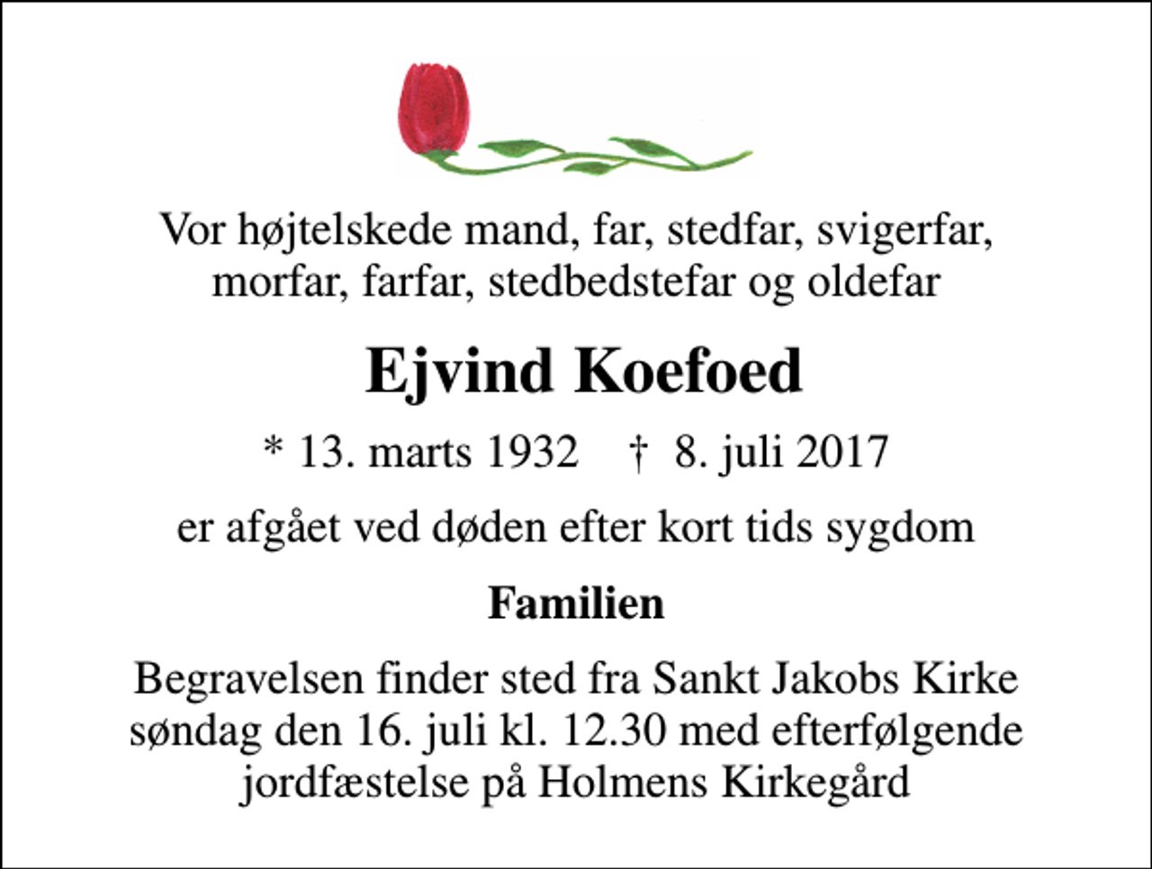 <p>Vor højtelskede mand, far, stedfar, svigerfar, morfar, farfar, stedbedstefar og oldefar<br />Ejvind Koefoed<br />* 13. marts 1932 ✝ 8. juli 2017<br />er afgået ved døden efter kort tids sygdom<br />Familien<br />Begravelsen finder sted fra Sankt Jakobs Kirke søndag den 16. juli kl. 12.30 med efterfølgende jordfæstelse på Holmens Kirkegård</p>