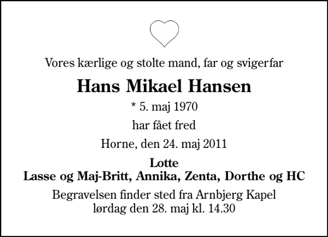 <p>Vores kærlige og stolte mand, far og svigerfar<br />Hans Mikael Hansen<br />* 5. maj 1970<br />har fået fred<br />Horne, den 24. maj 2011<br />Lotte Lasse og Maj-Britt, Annika, Zenta, Dorthe og HC<br />Begravelsen finder sted fra Arnbjerg Kapel lørdag den 28. maj kl. 14.30</p>