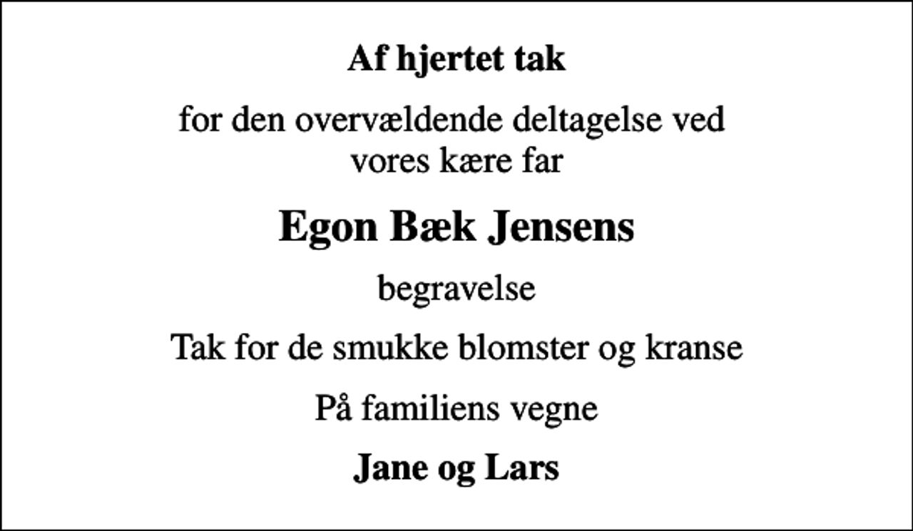 <p>Af hjertet tak<br />for den overvældende deltagelse ved vores kære far<br />Egon Bæk Jensens<br />begravelse<br />Tak for de smukke blomster og kranse<br />På familiens vegne<br />Jane og Lars</p>