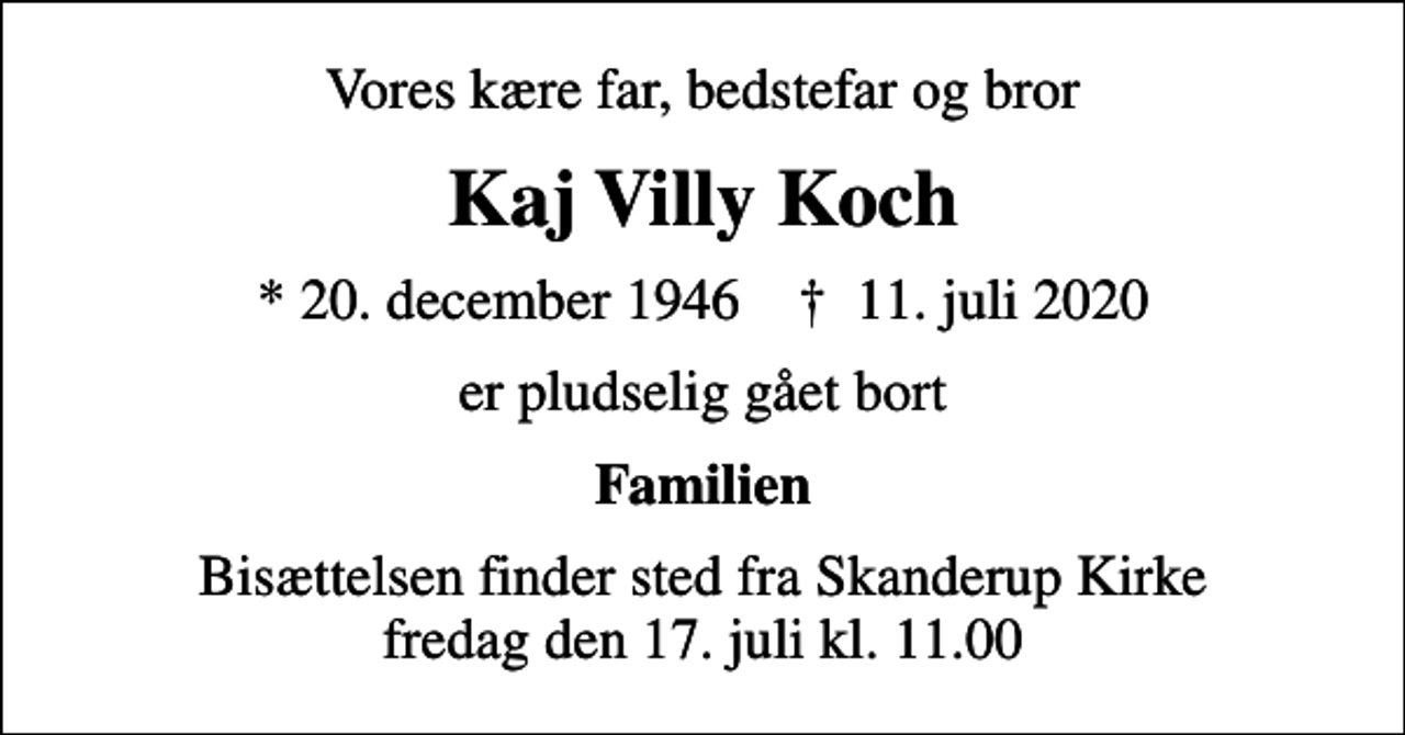 <p>Vores kære far, bedstefar og bror<br />Kaj Villy Koch<br />* 20. december 1946 ✝ 11. juli 2020<br />er pludselig gået bort<br />Familien<br />Bisættelsen finder sted fra Skanderup Kirke fredag den 17. juli kl. 11.00</p>