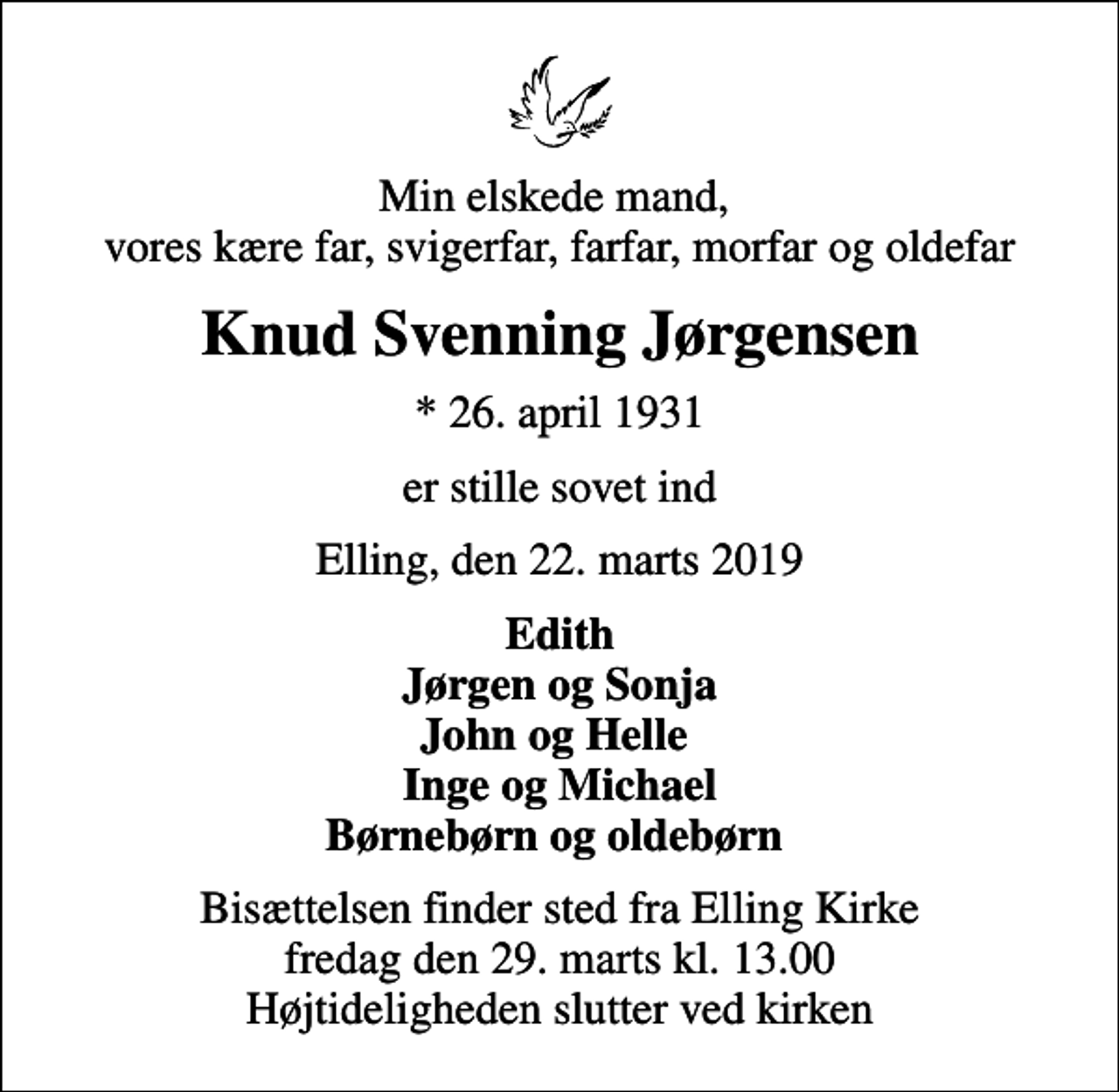 <p>Min elskede mand, vores kære far, svigerfar, farfar, morfar og oldefar<br />Knud Svenning Jørgensen<br />* 26. april 1931<br />er stille sovet ind<br />Elling, den 22. marts 2019<br />Edith Jørgen og Sonja John og Helle Inge og Michael Børnebørn og oldebørn<br />Bisættelsen finder sted fra Elling Kirke fredag den 29. marts kl. 13.00 Højtideligheden slutter ved kirken</p>