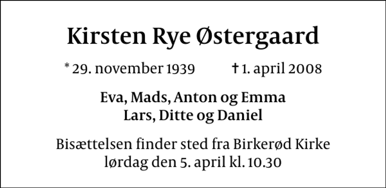 <p>Kirsten Rye Østergaard<br />* 29. november 1939 ✝ 1. april 2008<br />Eva, Mads, Anton og Emma Lars, Ditte og Daniel<br />Bisættelsen finder sted fra Birkerød Kirke lørdag den 5. april kl. 10.30</p>