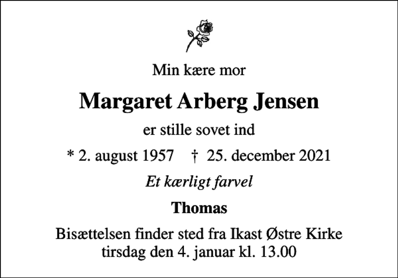 <p>Min kære mor<br />Margaret Arberg Jensen<br />er stille sovet ind<br />* 2. august 1957 ✝ 25. december 2021<br />Et kærligt farvel<br />Thomas<br />Bisættelsen finder sted fra Ikast Østre Kirke tirsdag den 4. januar kl. 13.00</p>