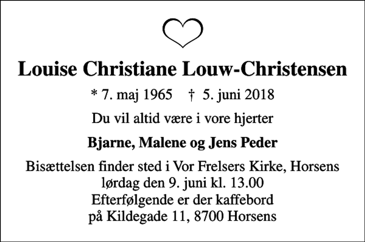 <p>Louise Christiane Louw-Christensen<br />* 7. maj 1965 ✝ 5. juni 2018<br />Du vil altid være i vore hjerter<br />Bjarne, Malene og Jens Peder<br />Bisættelsen finder sted i Vor Frelsers Kirke, Horsens lørdag den 9. juni kl. 13.00 Efterfølgende er der kaffebord på Kildegade 11, 8700 Horsens</p>