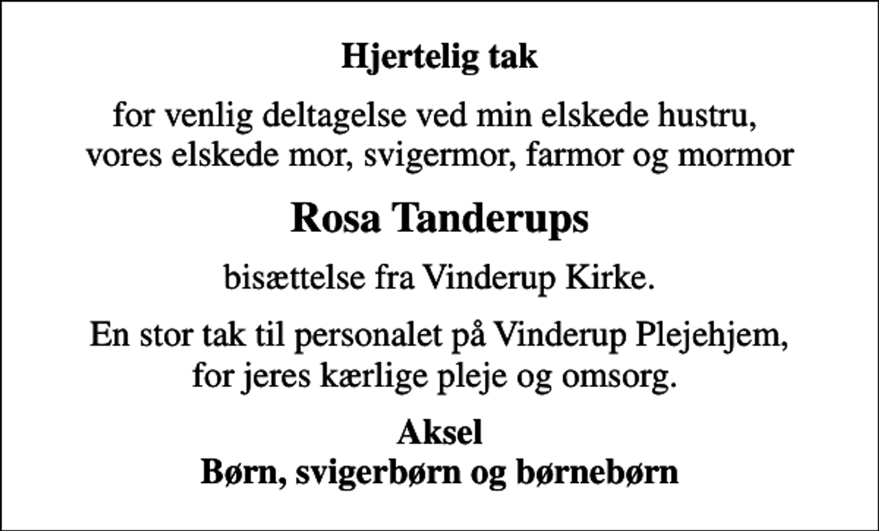 <p>Hjertelig tak<br />for venlig deltagelse ved min elskede hustru, vores elskede mor, svigermor, farmor og mormor<br />Rosa Tanderups<br />bisættelse fra Vinderup Kirke.<br />En stor tak til personalet på Vinderup Plejehjem, for jeres kærlige pleje og omsorg.<br />Aksel Børn, svigerbørn og børnebørn</p>