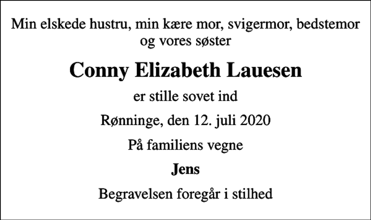 <p>Min elskede hustru, min kære mor, svigermor, bedstemor og vores søster<br />Conny Elizabeth Lauesen<br />er stille sovet ind<br />Rønninge, den 12. juli 2020<br />På familiens vegne<br />Jens<br />Begravelsen foregår i stilhed</p>