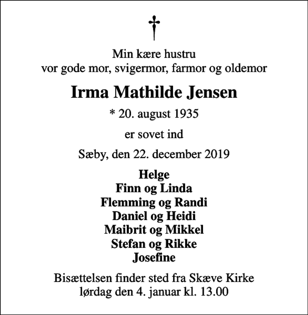 <p>Min kære hustru vor gode mor, svigermor, farmor og oldemor<br />Irma Mathilde Jensen<br />* 20. august 1935<br />er sovet ind<br />Sæby, den 22. december 2019<br />Helge Finn og Linda Flemming og Randi Daniel og Heidi Maibrit og Mikkel Stefan og Rikke Josefine<br />Bisættelsen finder sted fra Skæve Kirke lørdag den 4. januar kl. 13.00</p>