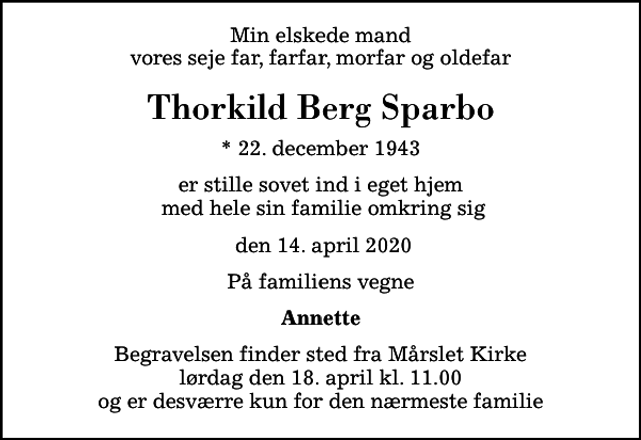 <p>Min elskede mand vores seje far, farfar, morfar og oldefar<br />Thorkild Berg Sparbo<br />* 22. december 1943<br />er stille sovet ind i eget hjem med hele sin familie omkring sig<br />den 14. april 2020<br />På familiens vegne<br />Annette<br />Begravelsen finder sted fra Mårslet Kirke lørdag den 18. april kl. 11.00 og er desværre kun for den nærmeste familie</p>