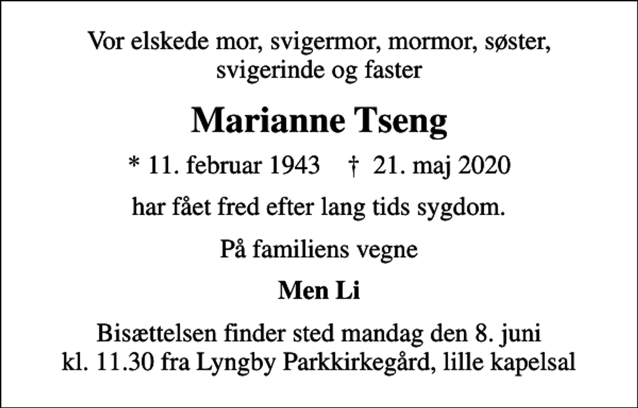 <p>Vor elskede mor, svigermor, mormor, søster, svigerinde og faster<br />Marianne Tseng<br />* 11. februar 1943 ✝ 21. maj 2020<br />har fået fred efter lang tids sygdom.<br />På familiens vegne<br />Men Li<br />Bisættelsen finder sted mandag den 8. juni kl. 11.30 fra Lyngby Parkkirkegård, lille kapelsal</p>