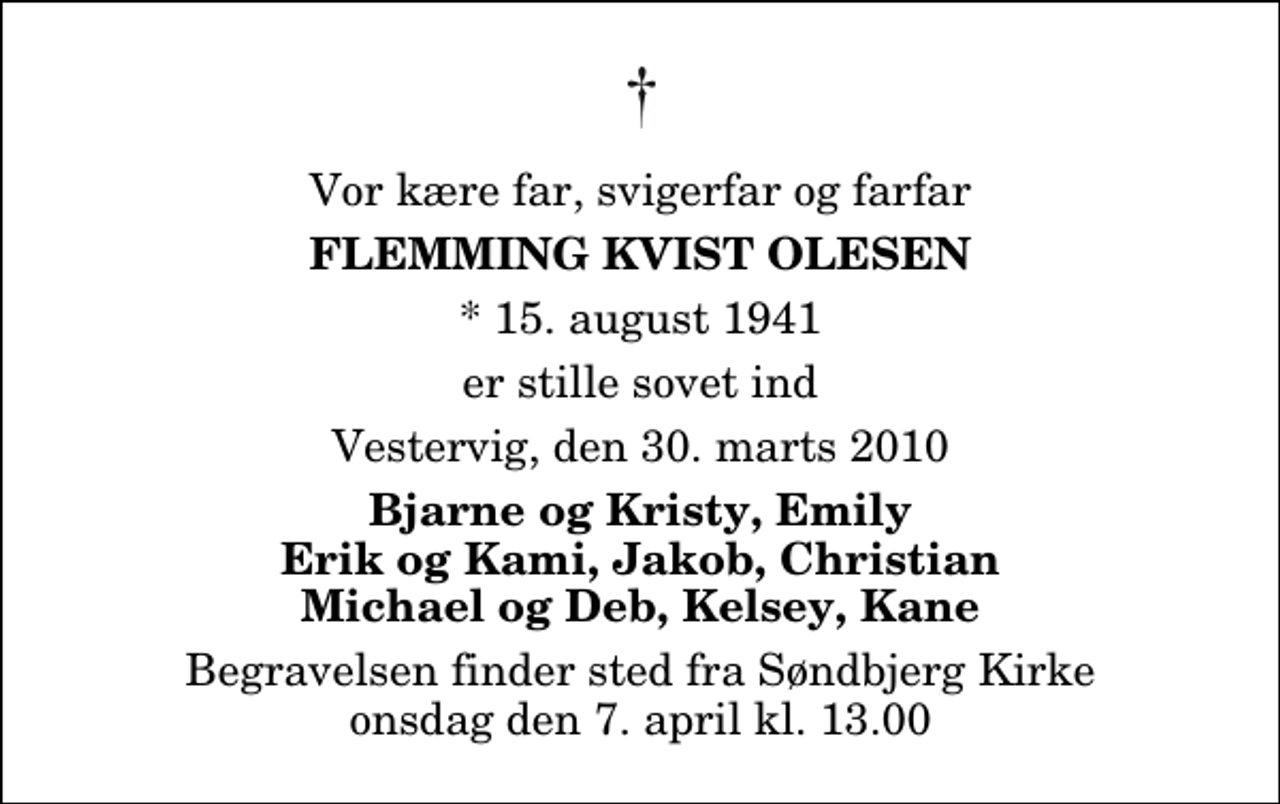 <p>Vor kære far, svigerfar og farfar<br />Flemming Kvist Olesen<br />* 15. august 1941<br />er stille sovet ind<br />Vestervig, den 30. marts 2010<br />Bjarne og Kristy, Emily Erik og Kami, Jakob, Christian Michael og Deb, Kelsey, Kane<br />Begravelsen finder sted fra Søndbjerg Kirke onsdag den 7. april kl. 13.00</p>