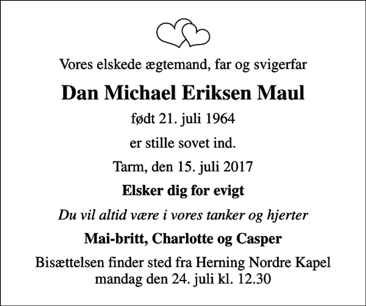 <p>Vores elskede ægtemand, far og svigerfar<br />Dan Michael Eriksen Maul<br />født 21. juli 1964<br />er stille sovet ind.<br />Tarm, den 15. juli 2017<br />Elsker dig for evigt<br />Du vil altid være i vores tanker og hjerter<br />Mai-britt, Charlotte og Casper<br />Bisættelsen finder sted fra Herning Nordre Kapel mandag den 24. juli kl. 12.30</p>