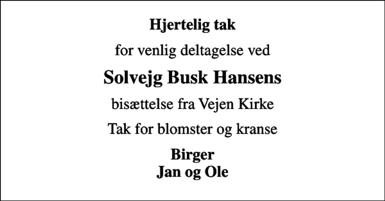 <p>Hjertelig tak<br />for venlig deltagelse ved<br />Solvejg Busk Hansens<br />bisættelse fra Vejen Kirke<br />Tak for blomster og kranse<br />Birger Jan og Ole</p>