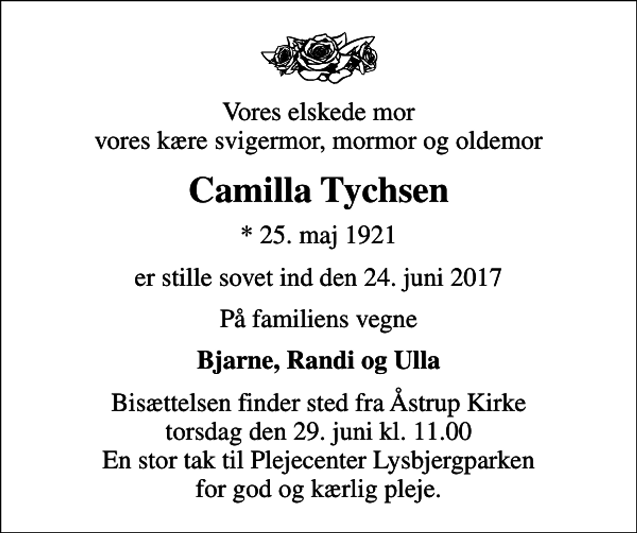 <p>Vores elskede mor vores kære svigermor, mormor og oldemor<br />Camilla Tychsen<br />* 25. maj 1921<br />er stille sovet ind den 24. juni 2017<br />På familiens vegne<br />Bjarne, Randi og Ulla<br />Bisættelsen finder sted fra Åstrup Kirke torsdag den 29. juni kl. 11.00 En stor tak til Plejecenter Lysbjergparken for god og kærlig pleje.</p>