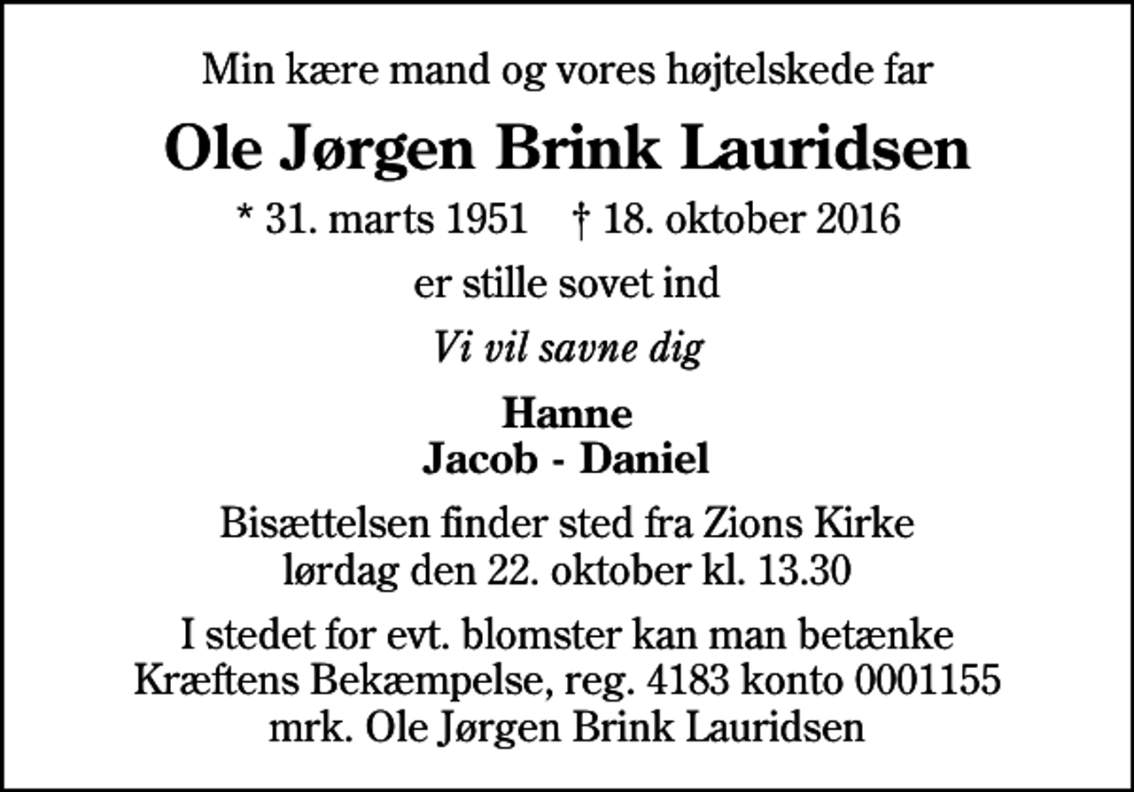 <p>Min kære mand og vores højtelskede far<br />Ole Jørgen Brink Lauridsen<br />* 31. marts 1951 ✝ 18. oktober 2016<br />er stille sovet ind<br />Vi vil savne dig<br />Hanne Jacob - Daniel<br />Bisættelsen finder sted fra Zions Kirke lørdag den 22. oktober kl. 13.30<br />I stedet for evt. blomster kan man betænke<br />Kræftens Bekæmpelse reg.4183konto0001155mrk. Ole Jørgen Brink<br />Lauridsen</p>