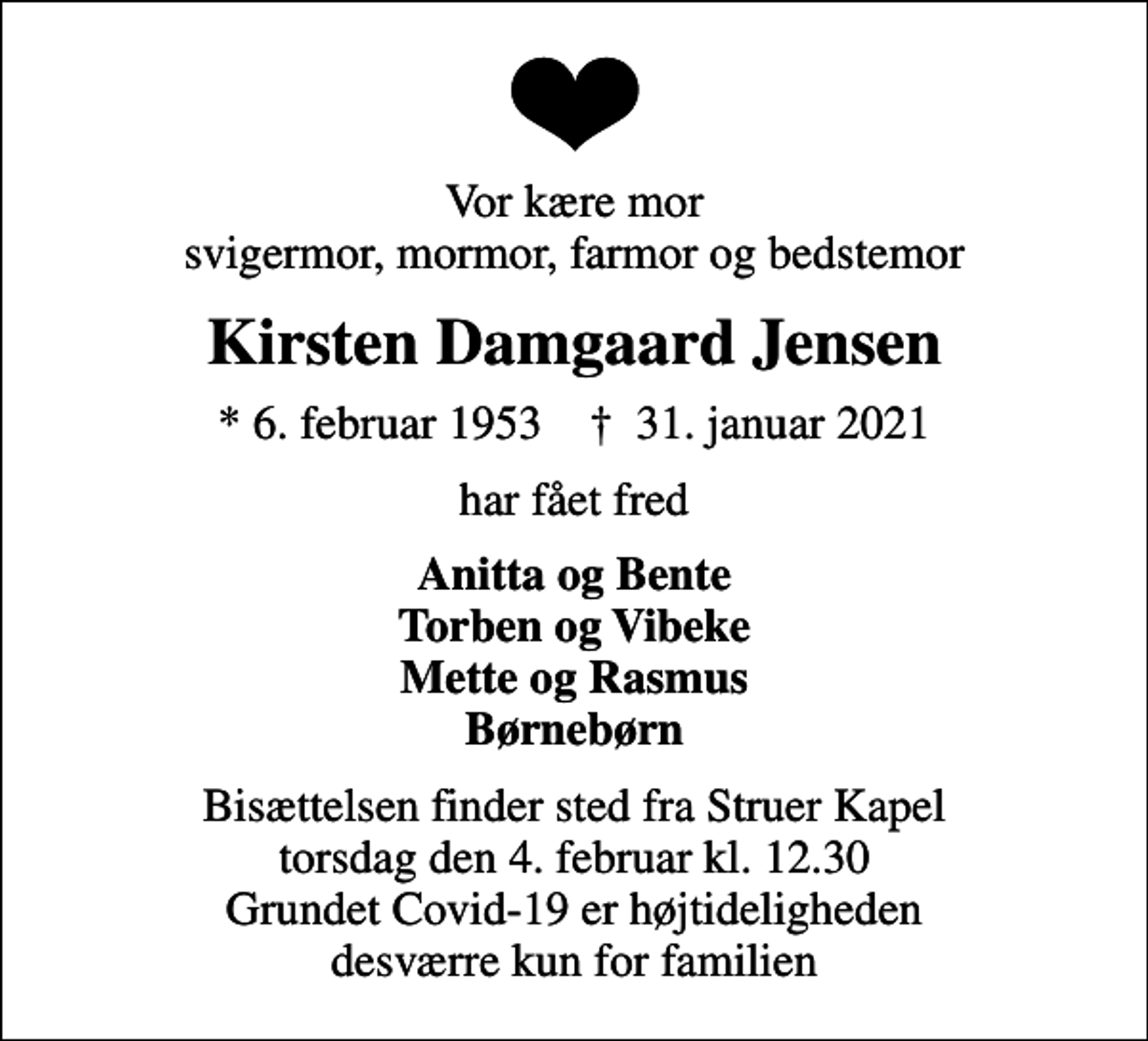 <p>Vor kære mor svigermor, mormor, farmor og bedstemor<br />Kirsten Damgaard Jensen<br />* 6. februar 1953 ✝ 31. januar 2021<br />har fået fred<br />Anitta og Bente Torben og Vibeke Mette og Rasmus Børnebørn<br />Bisættelsen finder sted fra Struer Kapel torsdag den 4. februar kl. 12.30 Grundet Covid-19 er højtideligheden desværre kun for familien</p>