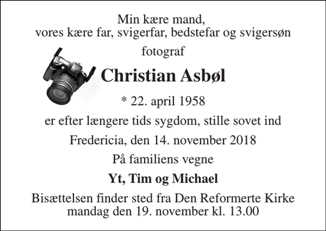 <p>Min kære mand, vores kære far, svigerfar, bedstefar og svigersøn<br />fotograf<br />Christian Asbøl<br />* 22. april 1958<br />er efter længere tids sygdom, stille sovet ind<br />Fredericia, den 14. november 2018<br />På familiens vegne<br />Yt, Tim og Michael<br />Bisættelsen finder sted fra Den Reformerte Kirke mandag den 19. november kl. 13.00</p>