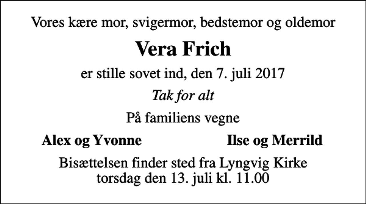<p>Vores kære mor, svigermor, bedstemor og oldemor<br />Vera Frich<br />er stille sovet ind, den 7. juli 2017<br />Tak for alt<br />På familiens vegne<br />Alex og Yvonne<br />Ilse og Merrild<br />Bisættelsen finder sted fra Lyngvig Kirke torsdag den 13. juli kl. 11.00</p>