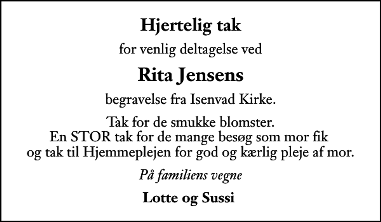 <p>Hjertelig tak<br />for venlig deltagelse ved<br />Rita Jensens<br />begravelse fra Isenvad Kirke.<br />Tak for de smukke blomster. En STOR tak for de mange besøg som mor fik og tak til Hjemmeplejen for god og kærlig pleje af mor.<br />På familiens vegne<br />Lotte og Sussi</p>