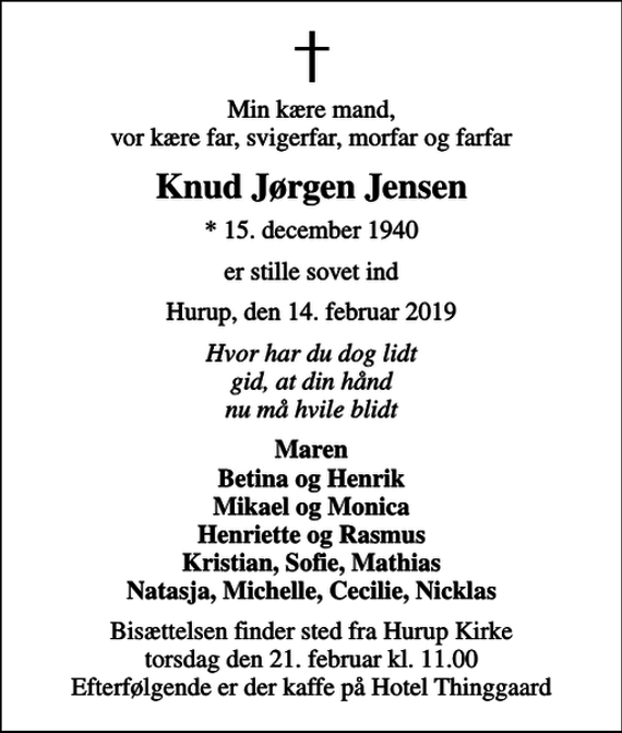 <p>Min kære mand, vor kære far, svigerfar, morfar og farfar<br />Knud Jørgen Jensen<br />* 15. december 1940<br />er stille sovet ind<br />Hurup, den 14. februar 2019<br />Hvor har du dog lidt gid, at din hånd nu må hvile blidt<br />Maren Betina og Henrik Mikael og Monica Henriette og Rasmus Kristian, Sofie, Mathias Natasja, Michelle, Cecilie, Nicklas<br />Bisættelsen finder sted fra Hurup Kirke torsdag den 21. februar kl. 11.00 Efterfølgende er der kaffe på Hotel Thinggaard</p>