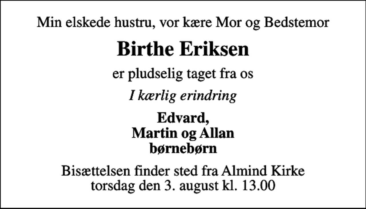 <p>Min elskede hustru, vor kære Mor og Bedstemor<br />Birthe Eriksen<br />er pludselig taget fra os<br />I kærlig erindring<br />Edvard, Martin og Allan børnebørn<br />Bisættelsen finder sted fra Almind Kirke torsdag den 3. august kl. 13.00</p>