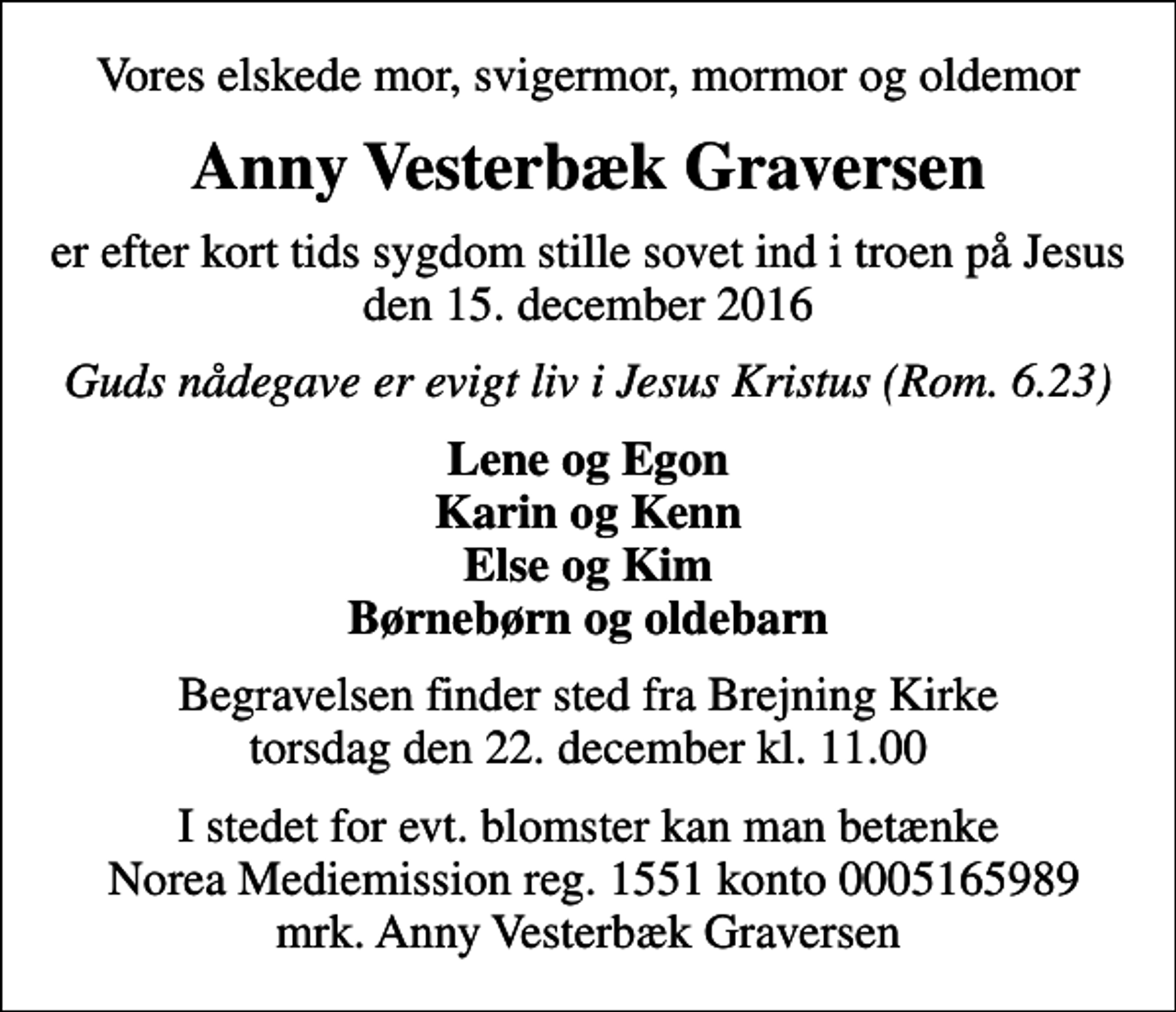 <p>Vores elskede mor, svigermor, mormor og oldemor<br />Anny Vesterbæk Graversen<br />er efter kort tids sygdom stille sovet ind i troen på Jesus den 15. december 2016<br />Guds nådegave er evigt liv i Jesus Kristus (Rom. 6.23)<br />Lene og Egon Karin og Kenn Else og Kim Børnebørn og oldebarn<br />Begravelsen finder sted fra Brejning Kirke torsdag den 22. december kl. 11.00<br />I stedet for evt. blomster kan man betænke Norea Mediemission reg. 1551 konto 0005165989 mrk. Anny Vesterbæk Graversen</p>