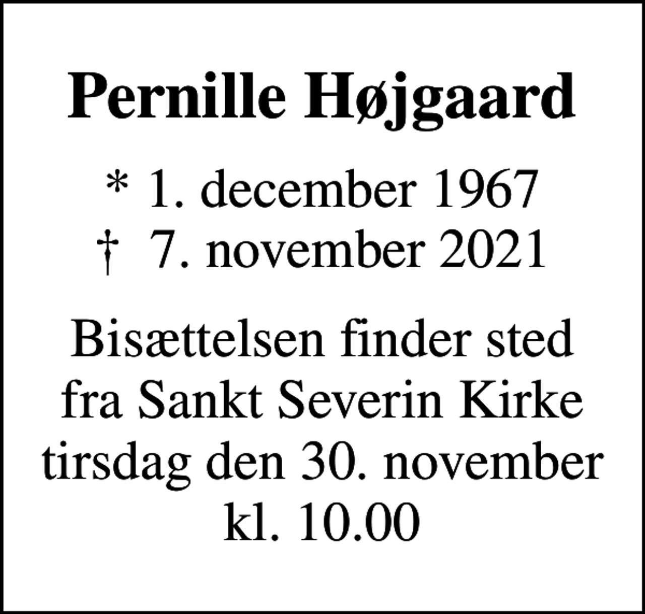<p>Pernille Højgaard<br />* 1. december 1967<br />✝ 7. november 2021<br />Bisættelsen finder sted fra Sankt Severin Kirke tirsdag den 30. november kl. 10.00</p>