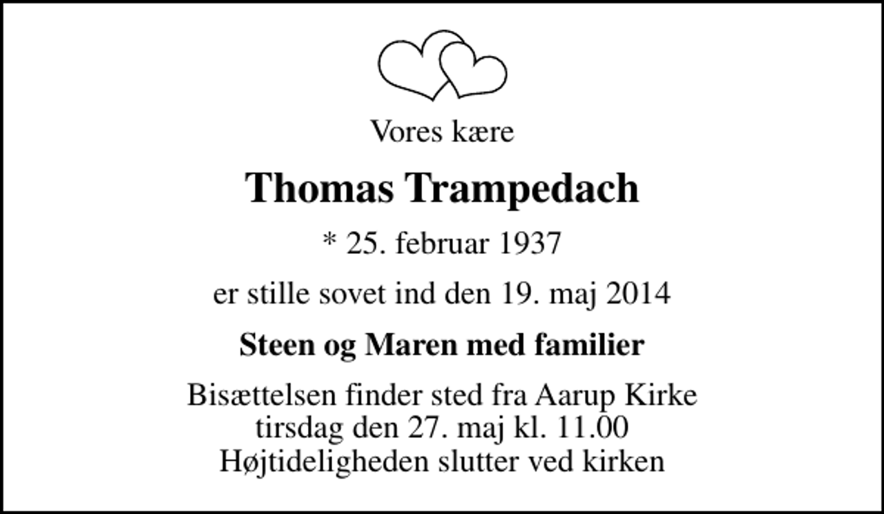 <p>Vores kære<br />Thomas Trampedach<br />* 25. februar 1937<br />er stille sovet ind den 19. maj 2014<br />Steen og Maren med familier<br />Bisættelsen finder sted fra Aarup Kirke tirsdag den 27. maj kl. 11.00 Højtideligheden slutter ved kirken</p>