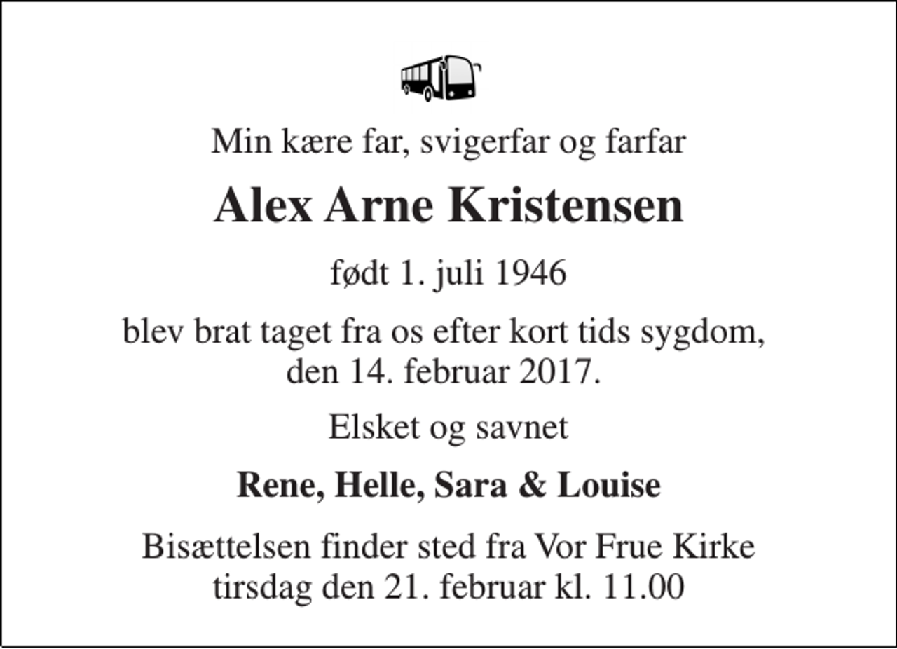 <p>Min kære far, svigerfar og farfar<br />Alex Arne Kristensen<br />født 1. juli 1946<br />blev brat taget fra os efter kort tids sygdom, den 14. februar 2017.<br />Elsket og savnet<br />Rene, Helle, Sara &amp; Louise<br />Bisættelsen finder sted fra Vor Frue Kirke tirsdag den 21. februar kl. 11.00</p>