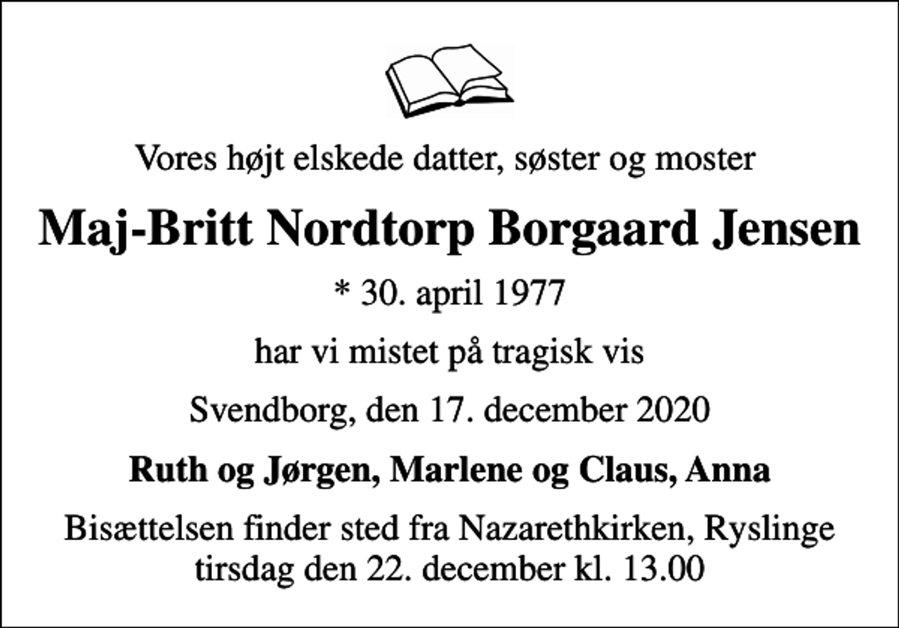 <p>Vores højt elskede datter, søster og moster<br />Maj-Britt Nordtorp Borgaard Jensen<br />* 30. april 1977<br />har vi mistet på tragisk vis<br />Svendborg, den 17. december 2020<br />Ruth og Jørgen, Marlene og Claus, Anna<br />Bisættelsen finder sted fra Nazarethkirken, Ryslinge tirsdag den 22. december kl. 13.00</p>