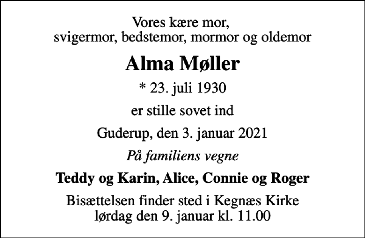 <p>Vores kære mor, svigermor, bedstemor, mormor og oldemor<br />Alma Møller<br />* 23. juli 1930<br />er stille sovet ind<br />Guderup, den 3. januar 2021<br />På familiens vegne<br />Teddy og Karin, Alice, Connie og Roger<br />Bisættelsen finder sted i Kegnæs Kirke lørdag den 9. januar kl. 11.00</p>