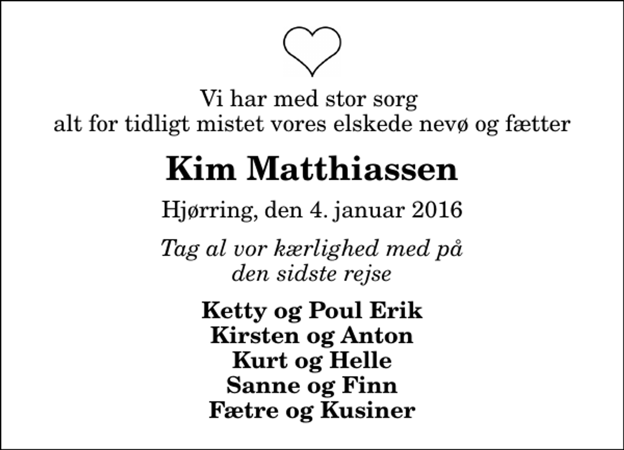 <p>Vi har med stor sorg alt for tidligt mistet vores elskede nevø og fætter<br />Kim Matthiassen<br />Hjørring, den 4. januar 2016<br />Tag al vor kærlighed med på den sidste rejse<br />Ketty og Poul Erik Kirsten og Anton Kurt og Helle Sanne og Finn Fætre og Kusiner</p>