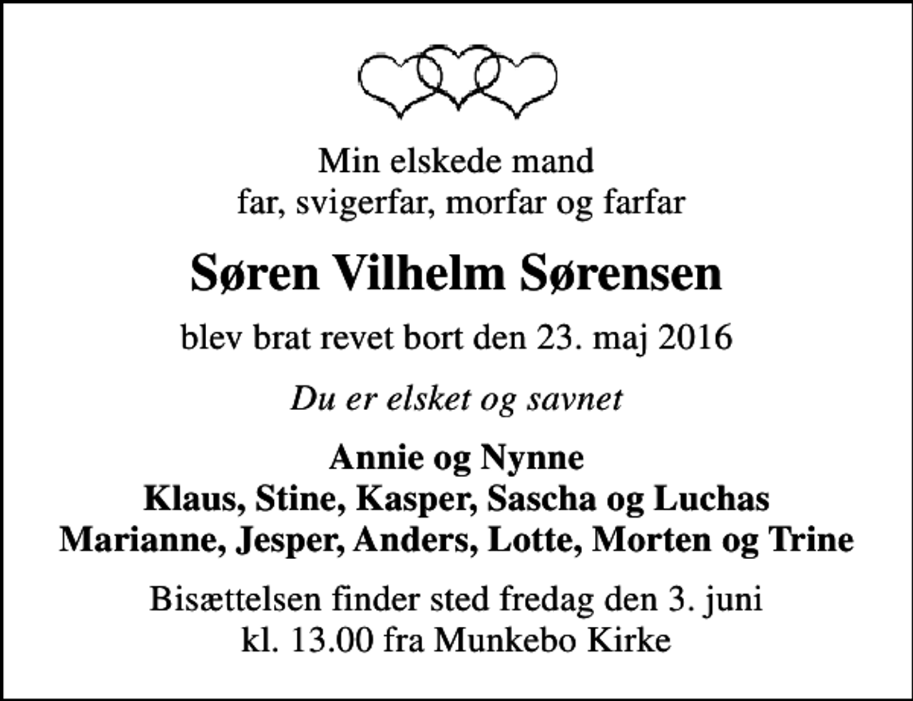 <p>Min elskede mand far, svigerfar, morfar og farfar<br />Søren Vilhelm Sørensen<br />blev brat revet bort den 23. maj 2016<br />Du er elsket og savnet<br />Annie og Nynne Klaus, Stine, Kasper, Sascha og Luchas Marianne, Jesper, Anders, Lotte, Morten og Trine<br />Bisættelsen finder sted fredag den 3. juni kl. 13.00 fra Munkebo Kirke</p>