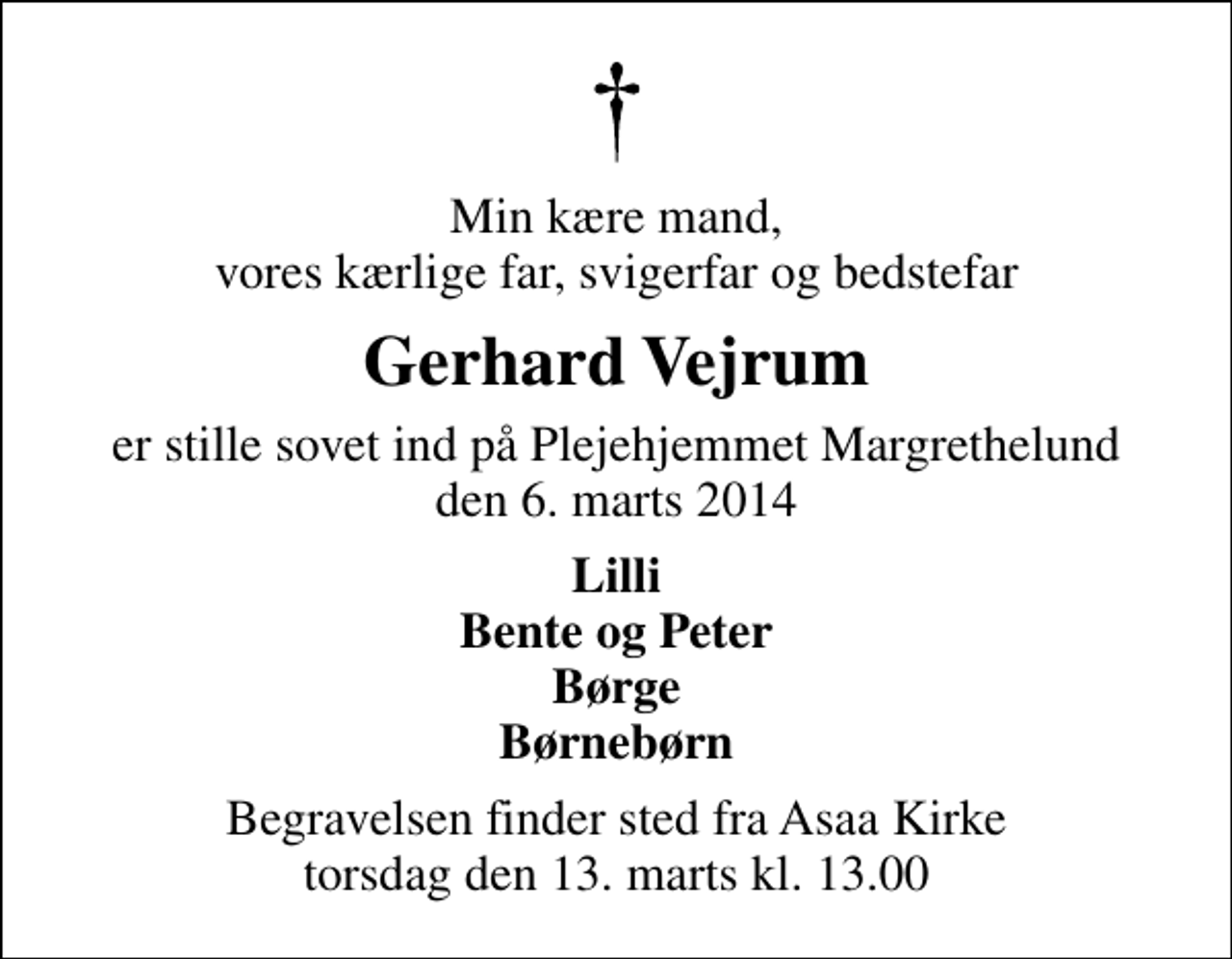 <p>Min kære mand, vores kærlige far, svigerfar og bedstefar<br />Gerhard Vejrum<br />er stille sovet ind på Plejehjemmet Margrethelund den 6. marts 2014<br />Lilli Bente og Peter Børge Børnebørn<br />Begravelsen finder sted fra Aså Kirke torsdag den 13. marts kl. 13.00</p>