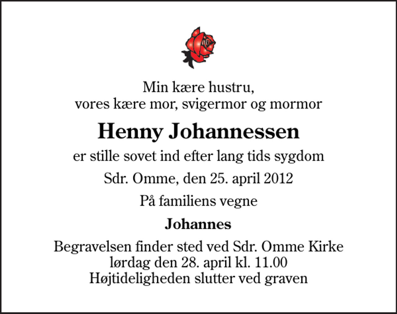 <p>Min kære hustru, vores kære mor, svigermor og mormor<br />Henny Johannessen<br />er stille sovet ind efter lang tids sygdom<br />Sdr. Omme, den 25. april 2012<br />På familiens vegne<br />Johannes<br />Begravelsen finder sted ved Sdr. Omme Kirke lørdag den 28. april kl. 11.00 Højtideligheden slutter ved graven</p>