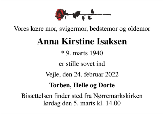 <p>Vores kære mor, svigermor, bedstemor og oldemor<br />Anna Kirstine Isaksen<br />* 9. marts 1940<br />er stille sovet ind<br />Vejle, den 24. februar 2022<br />Torben, Helle og Dorte<br />Bisættelsen finder sted fra Nørremarkskirken lørdag den 5. marts kl. 14.00</p>